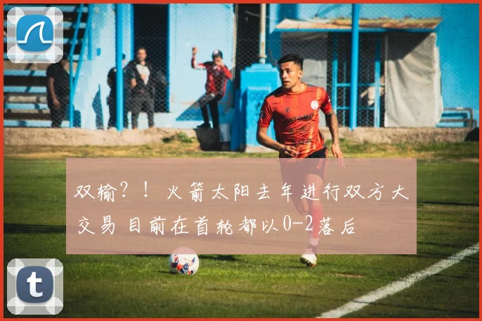 双输？！火箭太阳去年进行双方大交易 目前在首轮都以0-2落后