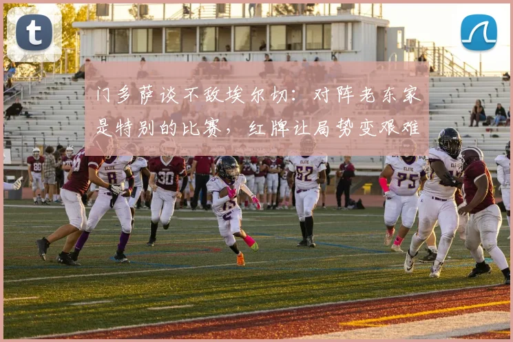 门多萨谈不敌埃尔切：对阵老东家是特别的比赛，红牌让局势变艰难