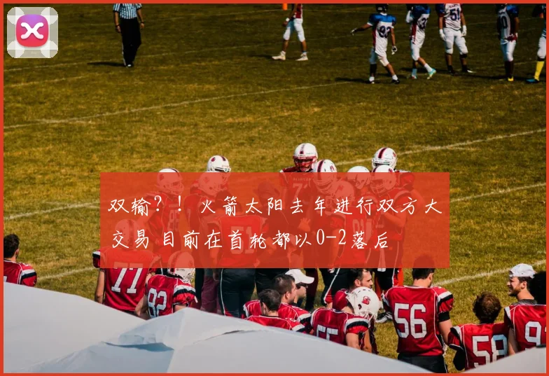 双输？！火箭太阳去年进行双方大交易 目前在首轮都以0-2落后