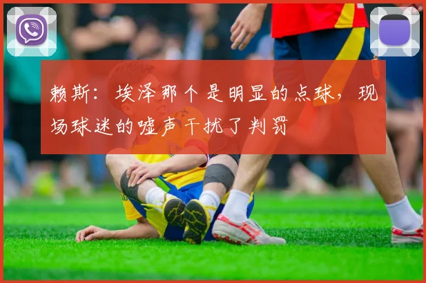 赖斯：埃泽那个是明显的点球，现场球迷的嘘声干扰了判罚