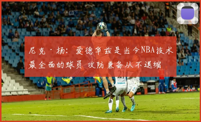 尼克·杨：爱德华兹是当今NBA技术最全面的球员 攻防兼备从不退缩